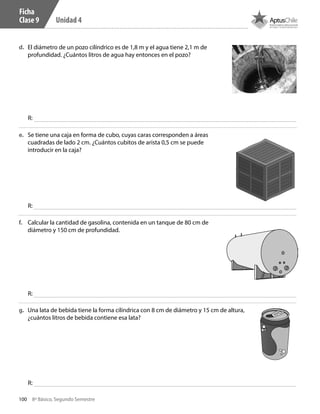 100 8º Básico, Segundo Semestre
Unidad 4
e.	 Se tiene una caja en forma de cubo, cuyas caras corresponden a áreas
cuadradas de lado 2 cm. ¿Cuántos cubitos de arista 0,5 cm se puede
introducir en la caja?
f.	 Calcular la cantidad de gasolina, contenida en un tanque de 80 cm de
diámetro y 150 cm de profundidad.
g.	 Una lata de bebida tiene la forma cilíndrica con 8 cm de diámetro y 15 cm de altura,
¿cuántos litros de bebida contiene esa lata?
d.	 El diámetro de un pozo cilíndrico es de 1,8 m y el agua tiene 2,1 m de
profundidad. ¿Cuántos litros de agua hay entonces en el pozo?
R:
R:
R:
R:
Ficha
Clase 9
CT 8º II sem 2016.indb 100 07-06-16 19:28
 