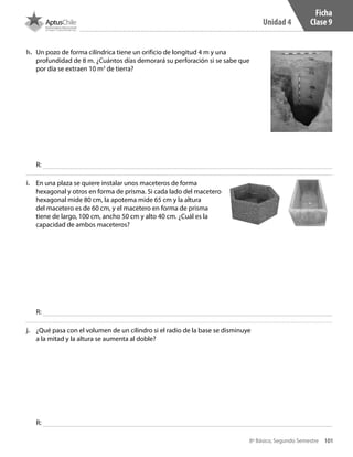 101
Unidad 4
8º Básico, Segundo Semestre
h.	 Un pozo de forma cilíndrica tiene un orificio de longitud 4 m y una
profundidad de 8 m. ¿Cuántos días demorará su perforación si se sabe que
por día se extraen 10 m3
de tierra?
i.	 En una plaza se quiere instalar unos maceteros de forma
hexagonal y otros en forma de prisma. Si cada lado del macetero
hexagonal mide 80 cm, la apotema mide 65 cm y la altura
del macetero es de 60 cm, y el macetero en forma de prisma
tiene de largo, 100 cm, ancho 50 cm y alto 40 cm. ¿Cuál es la
capacidad de ambos maceteros?
j.	 ¿Qué pasa con el volumen de un cilindro si el radio de la base se disminuye
a la mitad y la altura se aumenta al doble?
R:
R:
R:
Ficha
Clase 9
CT 8º II sem 2016.indb 101 07-06-16 19:28
 