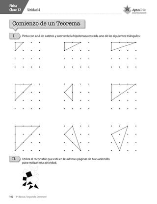 102 8º Básico, Segundo Semestre
Unidad 4
Ficha
Clase 12
Comienzo de un Teorema
I.
II.
Pinta con azul los catetos y con verde la hipotenusa en cada uno de los siguientes triángulos:
Utiliza el recortable que está en las últimas páginas de tu cuadernillo
para realizar esta actividad.
CT 8º II sem 2016.indb 102 07-06-16 19:28
 