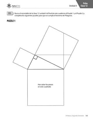 103
Unidad 4
8º Básico, Segundo Semestre
Ficha
Clase 12
III. Busca el recortable de la clase 12 unidad 4 al final de este cuaderno el Puzzle 1 y el Puzzle 2 y
completa los siguientes puzzles para que se cumpla el teorema de Pitágoras.
PUZZLE 1
Haz calzar las piezas
en este cuadrado
CT 8º II sem 2016.indb 103 07-06-16 19:28
 