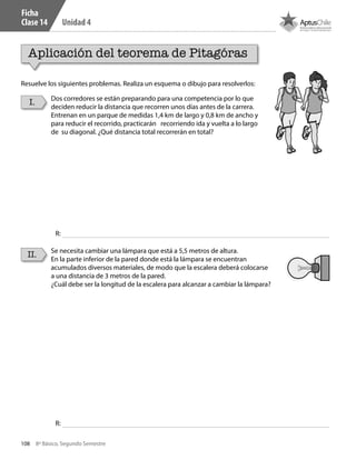 108 8º Básico, Segundo Semestre
Unidad 4
Aplicación del teorema de Pitagóras
I.
II.
Dos corredores se están preparando para una competencia por lo que
deciden reducir la distancia que recorren unos días antes de la carrera.
Entrenan en un parque de medidas 1,4 km de largo y 0,8 km de ancho y
para reducir el recorrido, practicarán recorriendo ida y vuelta a lo largo
de su diagonal. ¿Qué distancia total recorrerán en total?
Se necesita cambiar una lámpara que está a 5,5 metros de altura.
En la parte inferior de la pared donde está la lámpara se encuentran
acumulados diversos materiales, de modo que la escalera deberá colocarse
a una distancia de 3 metros de la pared.
¿Cuál debe ser la longitud de la escalera para alcanzar a cambiar la lámpara?
Resuelve los siguientes problemas. Realiza un esquema o dibujo para resolverlos:
R:
R:
Ficha
Clase 14
CT 8º II sem 2016.indb 108 07-06-16 19:28
 