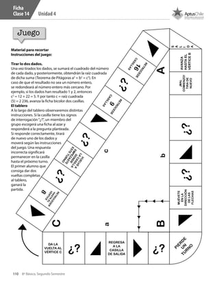 110 8º Básico, Segundo Semestre
Unidad 4
DA LA
VUELTA AL
VÉRTICE C ¿?
REGRESA
A LA
CASILLA
DE SALIDA
¿?
RETROCEDE16CASILLAS
¿?RETROCEDE9CASILLAS
¿?VUELVE
A
LA
CASILLA
DONDE
EMPEZASTE
ESTE
TURNO
¿?RETROCEDER
HASTA
EL
VÉRTICE
8
MUÉVETE
ENLA
DIRECCIÓN
DELAS
FLECHAS
¿?¿?
¡MAL
COMIENZO!
TIRADE
NUEVO
AVANZA
HASTAEL
VÉRTICEB
PIER
D
E
U
NTU
R
N
O
ac
bB
C
A
S
A
L
I
D
A
Ficha
Clase 14
Juego
Material para recortar
Instrucciones del juego:
Tirar lo dos dados.
Una vez tirados los dados, se sumará el cuadrado del número
de cada dado, y posteriormente, obtendrán la raíz cuadrada
de dicha suma (Teorema de Pitágoras a2
+ b2
= c2
). En
caso de que el resultado no sea un número entero,
se redondeará al número entero más cercano. Por
ejemplo, si los dados han resultado 1 y 2, entonces
c2
= 12 + 22 = 5. Y por tanto c = raíz cuadrada
(5) = 2 236, avanza la ficha bicolor dos casillas.
El tablero
A lo largo del tablero observaremos distintas
instrucciones. Si la casilla tiene los signos
de interrogación“¿?”, un miembro del
grupo escogerá una ficha al azar y
responderá a la pregunta planteada.
Si responde correctamente, tirará
de nuevo uno de los dados y
moverá según las instrucciones
del juego. Una respuesta
incorrecta significará
permanecer en la casilla
hasta el próximo turno.
El primer alumno que
consiga dar dos
vueltas completas
al tablero,
ganará la
partida.
CT 8º II sem 2016.indb 110 07-06-16 19:28
 