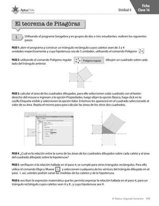 111
Unidad 4
8º Básico, Segundo Semestre
Ficha
Clase 16
El teorema de Pitagóras
Utilizando el programa Geogebra y en grupos de dos o tres estudiantes, realicen los siguientes
pasos:
PASO 1: abrir el programa y construir un triángulo rectángulo cuyos catetos sean de 3 y 4
unidades respectivamente y cuya hipotenusa sea de 5 unidades, utilizando el comando Polígono
PASO 2: utilizando el comando Polígono regular dibujen un cuadrado sobre cada
lado del triángulo anterior.
PASO 3: calcular el área de los cuadrados dibujados, para ello seleccionen cada cuadrado con el botón
derecho del mouse e ingresen a la opción Propiedades, luego elijan la opción Básico, haga click en la
casilla Etiqueta visible y seleccionen la opción Valor. Entonces les aparecerá en el cuadrado seleccionado el
valor de su área. Repita el mismo paso para calcular las áreas de los otros dos cuadrados.
PASO 4: ¿Cuál es la relación entre la suma de las áreas de los cuadrados dibujados sobre cada cateto y el área
del cuadrado dibujado sobre la hipotenusa?
PASO 5: verifiquen si la relación hallada en el paso 4, se cumple para otros triángulos rectángulos. Para ello
utilice el comando Elige y Mueve y seleccionen cualquiera de los vértices del triángulo dibujado en el
paso 1, así, ustedes podrán variar las medidas de los catetos y de la hipotenusa.
PASO 6: escriban la expresión matemática que les permita expresar la relación hallada en el paso 4, para un
triángulo rectángulo cuyos catetos sean A y B , y cuya hipotenusa sea H.
1.
CT 8º II sem 2016.indb 111 07-06-16 19:28
 