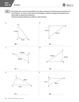 112 8º Básico, Segundo Semestre
Unidad 4
Ficha
Clase 16
2. Recuerden que como han aprendido en las clases anteriores, la relación que encontraron en
la Actividad 1, se conoce como teorema de Pitágoras. Utilicen el programa Geogebra para
desarrollar los siguientes problemas.
Calcula la longitud del lado que falta en cada triángulo.
a. b.
c. d.
e. f.
QR =
AC =
CA =
BC =
AB =
BA =
C
A B
18 dm
30 dm
12 cm
9 cm
R
P Q
B
A
15 cm
25 cm
C
A B
48 m
52 m C
A
B
27 m
45 m
B C
A
30 dm
34 dm
CT 8º II sem 2016.indb 112 07-06-16 19:28
 