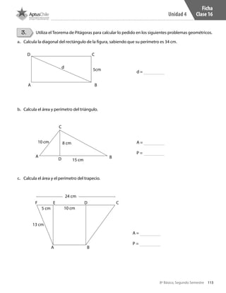 113
Unidad 4
8º Básico, Segundo Semestre
3. Utiliza el Teorema de Pitágoras para calcular lo pedido en los siguientes problemas geométricos.
a.	 Calcula la diagonal del rectángulo de la figura, sabiendo que su perímetro es 34 cm.
b.	 Calcula el área y perímetro del triángulo.
c.	 Calcula el área y el perímetro del trapecio.
Ficha
Clase 16
CD
A B
5cm
d
C
A
10 cm 8 cm
15 cmD B
24 cm
5 cm 10 cm
13 cm
F E D C
A B
d =
A =
P =
A =
P =
CT 8º II sem 2016.indb 113 07-06-16 19:28
 