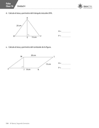 114 8º Básico, Segundo Semestre
Unidad 4
d.	 Calcula el área y perímetro del triángulo isósceles DFA.
e.	 Calcula el área y perímetro del romboide de la figura.
Ficha
Clase 16
F J K
LM
20 cm
15 cm
8 cm
D
A
25 cm
15 cmE
F
A =
P =
A =
P =
CT 8º II sem 2016.indb 114 07-06-16 19:28
 