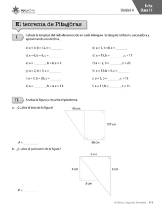 115
Unidad 4
8º Básico, Segundo Semestre
a.	 ¿Cuál es el área de la figura?
b.	 ¿Cuál es el perímetro de la figura?
Ficha
Clase 17
I.
II.
Calcula la longitud del lado desconocido en cada triángulo rectángulo. Utiliza tu calculadora y
aproximando a la décima.
Analiza la figura y resuelve el problema.
a) a = 9, b = 12, c = 				b) a = 7, b =8, c =
c) a = 6, b = 6, c = 				d) a = 15, b = , c = 17
e) a = , b = 6, c = 8				f) a = 12, b = , c = 20
g) a = 2, b = 5, c = 				h) a = 12, b = 5, c =
i) a = 7, b = 26, c = 				j) a = 5, b = , c = 13
k) a = , b = 4, c = 13				l) a = 11, b = , c = 15
90 cm
90 cm
120 cm
6 cm
4 cm
3 cm
8 cm
A =
P =
El teorema de Pitagóras
CT 8º II sem 2016.indb 115 07-06-16 19:28
 
