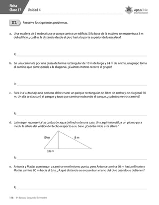 116 8º Básico, Segundo Semestre
Unidad 4
III. Resuelve los siguientes problemas.
Ficha
Clase 17
a.	 Una escalera de 5 m de altura se apoya contra un edificio. Si la base de la escalera se encuentra a 3 m
del edificio, ¿cuál es la distancia desde el piso hasta la parte superior de la escalera?
R:
b.	 En una caminata por una plaza de forma rectangular de 10 m de largo y 24 m de ancho, un grupo toma
el camino que corresponde a la diagonal. ¿Cuántos metros recorre el grupo?
R:
c.	 Para ir a su trabajo una persona debe cruzar un parque rectangular de 30 m de ancho y de diagonal 50
m. Un día se clausuró el parque y tuvo que caminar rodeando el parque, ¿cuántos metros caminó?
R:
e.	 Antonia y Matías comienzan a caminar en el mismo punto, pero Antonia camina 60 m hacia el Norte y
Matías camina 80 m hacia el Este. ¿A qué distancia se encuentran el uno del otro cuando se detienen?
R:
d.	 La imagen representa las caídas de agua del techo de una casa. Un carpintero utiliza un plomo para
medir la altura del vértice del techo respecto a su base. ¿Cuánto mide esta altura?
R:
3,6 m
10 m 8 m
CT 8º II sem 2016.indb 116 07-06-16 19:28
 
