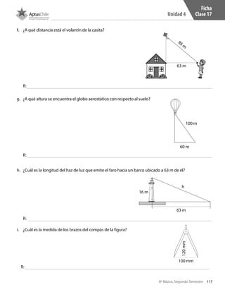 117
Unidad 4
8º Básico, Segundo Semestre
f.	 ¿A qué distancia está el volantín de la casita?
g.	 ¿A qué altura se encuentra el globo aerostático con respecto al suelo?
h.	 ¿Cuál es la longitud del haz de luz que emite el faro hacia un barco ubicado a 63 m de él?
i.	 ¿Cuál es la medida de los brazos del compás de la figura?
Ficha
Clase 17
R:
R:
R:
R:
85 m
63 m
100 m
60 m
h
16 m
63 m
100 mm
120mm
CT 8º II sem 2016.indb 117 07-06-16 19:28
 