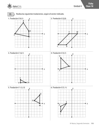 119
Unidad 4
8º Básico, Segundo Semestre
II. Realiza las siguientes traslaciones, según el vector indicado.
1. Traslación v (4,1) 2. Traslación v (2,0)
3. Traslación v (6,1) 4. Traslación v (3,1)
5. Traslación v (-2,-3)	 6. Traslación v (7,-1)
x
y
x
y
x
y
x
y
x
y
x
y
B
Q
P
S
I
T
C
C
J
H
S
L
ZW
G
PI
Y W
F
Ficha
Clase 18
CT 8º II sem 2016.indb 119 07-06-16 19:28
 