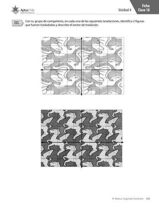 121
Unidad 4
8º Básico, Segundo Semestre
Ficha
Clase 18
III. Con tu grupo de compañeros, en cada una de las siguientes teselaciones, identifica 2 figuras
que fueron trasladadas y describe el vector de traslación.
CT 8º II sem 2016.indb 121 07-06-16 19:28
 