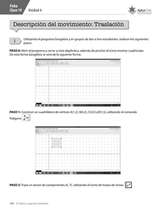 124 8º Básico, Segundo Semestre
Unidad 4
Utilizando el programa Geogebra y en grupos de dos o tres estudiantes, realicen los siguientes
pasos:
PASO 0: Abrir el programa y cerrar a vista algebraica, además de pinchar el ícono mostrar cuadriculas.
De esta forma Geogebra se verá de la siguiente forma.
PASO 1: Construir un cuadrilátero de vértices A(1,2), B(4,2), C(4,5) yD(1,5), utilizando el comando
Polígono
PASO 2: Traza un vector de componentes (6,-7), utilizando el ícono de trazos de rectas.
Ficha
Clase 19
Descripción del movimiento: Traslación
1
CT 8º II sem 2016.indb 124 07-06-16 19:28
 