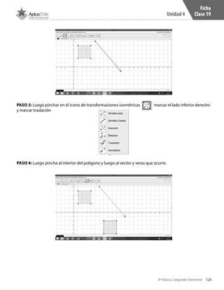 125
Unidad 4
8º Básico, Segundo Semestre
PASO 3: Luego pinchar en el ícono de transformaciones isométricas marcar el lado inferior derecho
y marcar traslación
PASO 4: Luego pincha al interior del polígono y luego al vector y veras que ocurre.
Ficha
Clase 19
CT 8º II sem 2016.indb 125 07-06-16 19:28
 