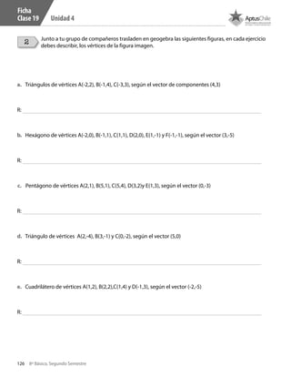 126 8º Básico, Segundo Semestre
Unidad 4
Junto a tu grupo de compañeros trasladen en geogebra las siguientes figuras, en cada ejercicio
debes describir, los vértices de la figura imagen.
a.	 Triángulos de vértices A(-2,2), B(-1,4), C(-3,3), según el vector de componentes (4,3)
b.	 Hexágono de vértices A(-2,0), B(-1,1), C(1,1), D(2,0), E(1,-1) y F(-1,-1), según el vector (3,-5)
c.	 Pentágono de vértices A(2,1), B(5,1), C(5,4), D(3,2)y E(1,3), según el vector (0,-3)
d.	 Triángulo de vértices A(2,-4), B(3,-1) y C(0,-2), según el vector (5,0)
e.	 Cuadrilátero de vértices A(1,2), B(2,2),C(1,4) y D(-1,3), según el vector (-2,-5)
R:
R:
R:
R:
R:
Ficha
Clase 19
2
CT 8º II sem 2016.indb 126 07-06-16 19:28
 