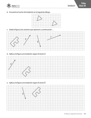 131
Unidad 4
8º Básico, Segundo Semestre
b.	 Encuentra el vector de traslación en el siguiente dibujo.
c.	 Dada la figura y los vectores que aparecen a continuación…
d.	 Aplica a la figura una traslación según el vector a.
e.	 Aplica a la figura una traslación según el vector b.
a
b
c
a
b
Ficha
Clase 20
CT 8º II sem 2016.indb 131 07-06-16 19:29
 