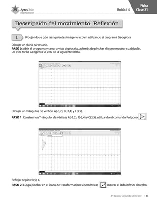 133
Unidad 4
8º Básico, Segundo Semestre
Dibujando se gún las siguientes imagenes o bien utilizando el programa Geogebra.
Dibujar un plano cartesiano.
PASO 0: Abrir el programa y cerrar a vista algebraica, además de pinchar el ícono mostrar cuadriculas.
De esta forma Geogebra se verá de la siguiente forma.
Dibujar un Triángulos de vértices A(-3,2), B(-2,4) y C(3,5).
PASO 1: Construir un Triángulos de vértices A(-3,2), B(-2,4) y C(3,5), utilizando el comando Polígono
Reflejar según el eje Y.
PASO 2: Luego pinchar en el ícono de transformaciones isométricas marcar el lado inferior derecho
Ficha
Clase 21
Descripción del movimiento: Reflexión
1
CT 8º II sem 2016.indb 133 07-06-16 19:29
 