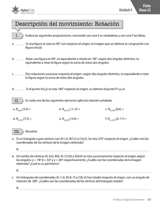 137
Unidad 4
8º Básico, Segundo Semestre
Ficha
Clase 22
Descripción del movimiento: Rotación
I.
II.
III.
Evalúa las siguientes proposiciones, marcando con una V as verdaderas y con una F las falsas.
En cada uno de los siguientes ejercicios aplica la rotación señalada.
Resuelve.
a. Si una figura se rota en 90° con respecto al origen, la imagen que se obtiene es congruente a la
figura inicial.
b. Rotar una figura en 90°, es equivalente a rotarla en -90°, según dos ángulos distintos, es
equivalente a rotar la figura según la suma de estos dos ángulos.
c. Dos rotaciones sucesivas respecta al origen, según dos ángulos distintos, es equivalente a rotar
la figura según la suma de estos dos ángulos.
d. Si el punto A(x,y) se rota 180° respecto al origen, se obtiene el punto P’(-y,-x).
a. R(0,90°)
(5,4) = b. R(0,270°)
(-1,-3) = c. R(0,180°)
(0,6) =
d. R(0,-90°)
(7,3) = e. R(0,180°)
(-5,9) = f. R(0,-270°)
(4,-11) =
a.	 Si un triángulo cuyos vértices son A(1,2), B(7,2) y C(4,5). Se rota 270° respecto al origen. ¿Cuáles son las
coordenadas de los vértices de la imagen obtenida?
b.	 Un rombo de vértices A(-3,0), B(0,-4), C(3,0) y D(0,4) se rota sucesivamente respecto al origen según
los ángulos α = 18º β = 32º y γ = 40º respectivamente. ¿Cuáles son las coordenadas de la imagen
obtenida? ¿Cuál es su perímetro?
c.	 Un triángulos de coordenadas A(-1,2), B(-8,-7) y C(8,-4) fue rotado respecto al origen, con un ángulo de
rotación de 180°. ¿Cuáles son las coordenadas de los vértices del triángulo rotado?
R:
R:
R:
CT 8º II sem 2016.indb 137 07-06-16 19:29
 