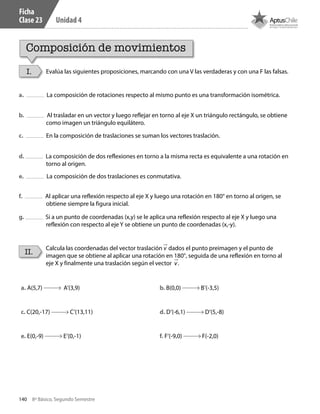 140 8º Básico, Segundo Semestre
Unidad 4
Composición de movimientos
I.
II.
Evalúa las siguientes proposiciones, marcando con una V las verdaderas y con una F las falsas.
Calcula las coordenadas del vector traslación v dados el punto preimagen y el punto de
imagen que se obtiene al aplicar una rotación en 180°, seguida de una reflexión en torno al
eje X y finalmente una traslación según el vector v.
a. La composición de rotaciones respecto al mismo punto es una transformación isométrica.
b. Al trasladar en un vector y luego reflejar en torno al eje X un triángulo rectángulo, se obtiene
como imagen un triángulo equilátero.
c. En la composición de traslaciones se suman los vectores traslación.
d. La composición de dos reflexiones en torno a la misma recta es equivalente a una rotación en
torno al origen.
e. La composición de dos traslaciones es conmutativa.
f. Al aplicar una reflexión respecto al eje X y luego una rotación en 180° en torno al origen, se
obtiene siempre la figura inicial.
g. Si a un punto de coordenadas (x,y) se le aplica una reflexión respecto al eje X y luego una
reflexión con respecto al eje Y se obtiene un punto de coordenadas (x,-y).
a. A(5,7) A’(3,9) b. B(0,0) B’(-3,5)
c. C(20,-17) C’(13,11) d. D’(-6,1) D’(5,-8)
e. E(0,-9) E’(0,-1) f. F’(-9,0) F(-2,0)
Ficha
Clase 23
CT 8º II sem 2016.indb 140 07-06-16 19:29
 