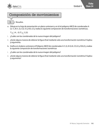 143
Unidad 4
8º Básico, Segundo Semestre
Ficha
Clase 24
Composición de movimientos
I. Resuelve.
a.	 Dibuja en tu hoja de presentación un plano cartesiano y en él el polígono ABCD de coordenadas A
(2,-1), B (1,-2), C(2,-5) y D(3,-2) y realiza la siguiente composición de transformaciones isométricas.
b.	 Grafica en el plano cartesiano el Polígono ABCD de coordenadas A (1,2), B (2,4), C(5,3) y D(4,2) y realiza
la siguiente composición de transformaciones isométricas
i.	 ¿Cuáles son las coordenadas de la nueva imagen del polígono?
i.	 ¿Cuáles son las coordenadas de la nueva imagen del polígono?
ii.	 ¿Existe alguna manera de obtener la figura final mediante solo una transformación isométrica? Explica
y argumenta.
ii.	 ¿Existe alguna manera de obtener la figura final mediante solo una transformación isométrica? Explica
y argumenta?
T v2
(-4 , -3) (T v2
(1,5))
CT 8º II sem 2016.indb 143 07-06-16 19:29
 