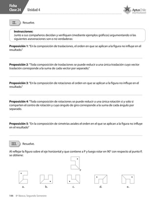 144 8º Básico, Segundo Semestre
Unidad 4
II.
III.
Resuelve.
Resuelve.
Instrucciones:
Junto a sus compañeros decidan y verifiquen (mediante ejemplos gráficos) argumentando si las
siguientes aseveraciones son o no verdaderas:
Proposición 1:“En la composición de traslaciones, el orden en que se aplican a la figura no influye en el
resultado.”
Proposición 2:“Toda composición de traslaciones se puede reducir a una única traslación cuyo vector
traslación corresponde a la suma de cada vector por separado.”
Proposición 3:“En la composición de rotaciones el orden en que se aplican a la figura no influye en el
resultado.”
Proposición 4:“Toda composición de rotaciones se puede reducir a una única rotación si y solo si
comparten el centro de rotación y cuyo ángulo de giro corresponde a la suma de cada ángulo por
separado.
Proposición 5: ”En la composición de simetrías axiales el orden en el que se aplican a la figura no influye
en el resultado”
Al reflejar la figura sobre el eje horizontal y que contiene a P y luego rotar en 90° con respecto al punto P,
se obtiene:
P
a. b. c. d. e.
Ficha
Clase 24
CT 8º II sem 2016.indb 144 07-06-16 19:29
 