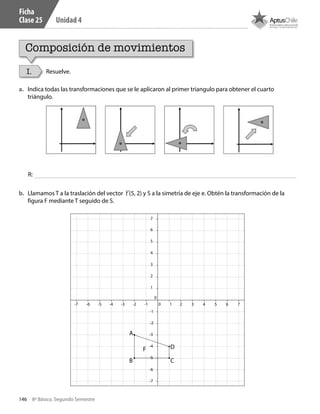 146 8º Básico, Segundo Semestre
Unidad 4
Ficha
Clase 25
Composición de movimientos
I. Resuelve.
a.	 Indica todas las transformaciones que se le aplicaron al primer triangulo para obtener el cuarto
triángulo.
b.	 Llamamos T a la traslación del vector t (5, 2) y S a la simetría de eje e. Obtén la transformación de la
figura F mediante T seguido de S.
0
0
-1
-1
1
1
4
2
5
3
6
7
8
9
10
2 3 4 5 6 7 8 9 10-2
-2
-3-7
-3
-4-8
-4
-5
-6
-7
-8
-9
-10
-5-9 -6-10
A
B
F
C
D
R:
CT 8º II sem 2016.indb 146 07-06-16 19:29
 