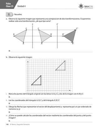 148 8º Básico, Segundo Semestre
Unidad 4
II. Resuelve.
a.	 Observa la siguiente imagen que representa una composicion de dos transformaciones. Si queremos
realizar solo una transformación, ¿de que tipo sería?
b.	 Observa la siguiente imagen:
R:
R:
R:
R:
R:
B B’
e e’
B”
A A’ A”
C C C”
i.	 Marca los puntos del triángulo original con las letras A, B, y C, y los de la imagen con A’, B’y C’.
ii.	 Lee las coordenadas del triángulo A, B, C y del triángulo A’, B’, C’.
iii.	 Dibuja las flechas que representan el vector del desplazamiento y representa por un par ordenado de
números (x; y)
iv	 ¿Cómo se puede calcular las coordenadas del vector mediante las coordenadas del punto y del punto
imagen?
Ficha
Clase 25
CT 8º II sem 2016.indb 148 07-06-16 19:29
 