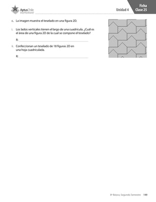 149
Unidad 4
8º Básico, Segundo Semestre
i.	 Los lados verticales tienen el largo de una cuadrícula. ¿Cuál es
el área de una figura 2D de la cual se compone el teselado?
ii.	 Confeccionan un teselado de 18 figuras 2D en
una hoja cuadriculada.
c.	 La imagen muestra el teselado en una figura 2D.
R:
R:
Ficha
Clase 25
CT 8º II sem 2016.indb 149 07-06-16 19:29
 