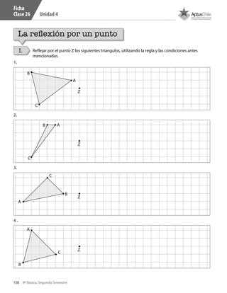 150 8º Básico, Segundo Semestre
Unidad 4
Ficha
Clase 26
La reflexión por un punto
I. Reflejar por el punto Z los siguientes triángulos, utilizando la regla y las condiciones antes
mencionadas.
1.
2.
3.
4 .
B
B
B
B
A
A
A
A
Z
Z
Z
Z
C
C
C
C
CT 8º II sem 2016.indb 150 07-06-16 19:29
 