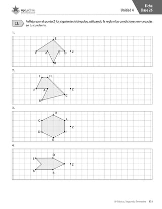 151
Unidad 4
8º Básico, Segundo Semestre
Ficha
Clase 26
II.
Reflejar por el punto Z los siguientes triángulos, utilizando la regla y las condiciones enmarcadas
en tu cuaderno.
1.
2.
3.
4 .
E
E
E
E
F
F
F
A
A
A
A
C
C
C
D
D
D
D
B
B
B
B
Z
Z
Z
Z
CT 8º II sem 2016.indb 151 07-06-16 19:29
 