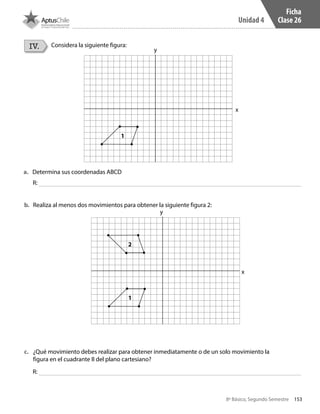 153
Unidad 4
8º Básico, Segundo Semestre
Ficha
Clase 26
IV. Considera la siguiente figura:
a.	 Determina sus coordenadas ABCD
b.	 Realiza al menos dos movimientos para obtener la siguiente figura 2:
c.	 ¿Qué movimiento debes realizar para obtener inmediatamente o de un solo movimiento la
figura en el cuadrante II del plano cartesiano?
R:
R:
1
1
2
x
x
y
y
CT 8º II sem 2016.indb 153 07-06-16 19:29
 