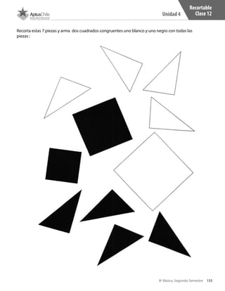 8º Básico, Segundo Semestre
Unidad 4
155
Recortable
Clase 12
Recorta estas 7 piezas y arma dos cuadrados congruentes uno blanco y uno negro con todas las
piezas :
CT 8º II sem 2016.indb 155 07-06-16 19:29
 