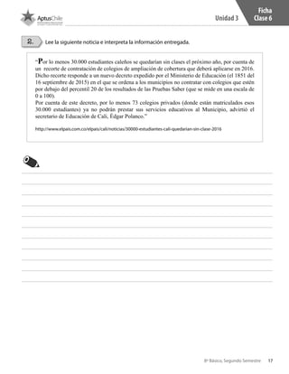 17
Unidad 3
8º Básico, Segundo Semestre
2. Lee la siguiente noticia e interpreta la información entregada.
Ficha
Clase 6
“Por lo menos 30.000 estudiantes caleños se quedarían sin clases el próximo año, por cuenta de
un recorte de contratación de colegios de ampliación de cobertura que deberá aplicarse en 2016.
Dicho recorte responde a un nuevo decreto expedido por el Ministerio de Educación (el 1851 del
16 septiembre de 2015) en el que se ordena a los municipios no contratar con colegios que estén
por debajo del percentil 20 de los resultados de las Pruebas Saber (que se mide en una escala de
0 a 100).
Por cuenta de este decreto, por lo menos 73 colegios privados (donde están matriculados esos
30.000 estudiantes) ya no podrán prestar sus servicios educativos al Municipio, advirtió el
secretario de Educación de Cali, Édgar Polanco.”
http://www.elpais.com.co/elpais/cali/noticias/30000-estudiantes-cali-quedarian-sin-clase-2016
CT 8º II sem 2016.indb 17 07-06-16 19:28
 
