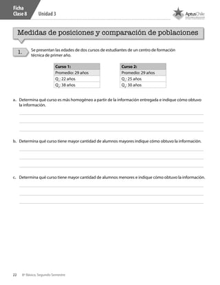 22 8º Básico, Segundo Semestre
Unidad 3
Ficha
Clase 8
Medidas de posiciones y comparación de poblaciones
1. Se presentan las edades de dos cursos de estudiantes de un centro de formación
técnica de primer año.
Curso 1:
Promedio: 29 años
Q1
: 22 años
Q2
: 38 años
Curso 2:
Promedio: 29 años
Q1
: 25 años
Q2
: 30 años
a.	 Determina qué curso es más homogéneo a partir de la información entregada e indique cómo obtuvo
la información.
b.	 Determina qué curso tiene mayor cantidad de alumnos mayores indique cómo obtuvo la información.
c.	 Determina qué curso tiene mayor cantidad de alumnos menores e indique cómo obtuvo la información.
CT 8º II sem 2016.indb 22 07-06-16 19:28
 