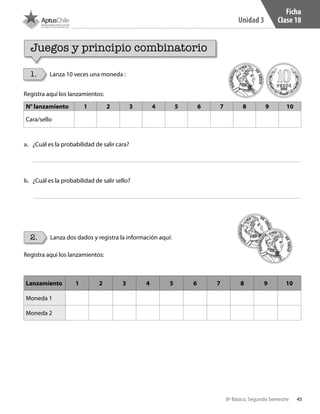 45
Unidad 3
8º Básico, Segundo Semestre
Ficha
Clase 18
1.
2.
Lanza 10 veces una moneda :
Lanza dos dados y registra la información aquí:
Juegos y principio combinatorio
Registra aquí los lanzamientos:
N° lanzamiento 1 2 3 4 5 6 7 8 9 10
Cara/sello
a.	 ¿Cuál es la probabilidad de salir cara?
b.	 ¿Cuál es la probabilidad de salir sello?
Registra aquí los lanzamientos:
Lanzamiento 1 2 3 4 5 6 7 8 9 10
Moneda 1
Moneda 2
CT 8º II sem 2016.indb 45 07-06-16 19:28
 