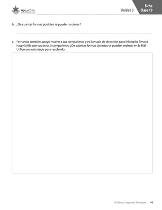 49
Unidad 3
8º Básico, Segundo Semestre
Ficha
Clase 19
b.	 ¿De cuántas formas posibles se pueden ordenar?
c.	 Fernando también apoyó mucho a sus compañeros y es llamado de dirección para felicitarlo. Tendrá
hacer la fila con sus otros 3 compañeros. ¿De cuántas formas distintas se pueden ordenar en la fila?
Utilice una estrategia para resolverlo.
CT 8º II sem 2016.indb 49 07-06-16 19:28
 