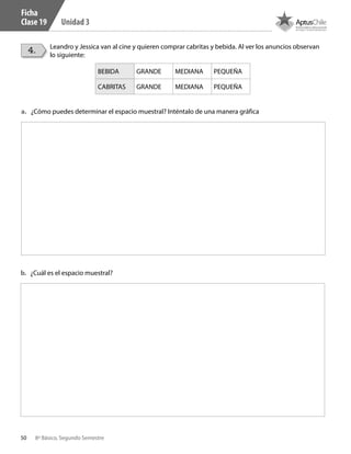 50 8º Básico, Segundo Semestre
Unidad 3
4. Leandro y Jessica van al cine y quieren comprar cabritas y bebida. Al ver los anuncios observan
lo siguiente:
a.	 ¿Cómo puedes determinar el espacio muestral? Inténtalo de una manera gráfica
b.	 ¿Cuál es el espacio muestral?
Ficha
Clase 19
BEBIDA GRANDE MEDIANA PEQUEÑA
CABRITAS GRANDE MEDIANA PEQUEÑA
CT 8º II sem 2016.indb 50 07-06-16 19:28
 