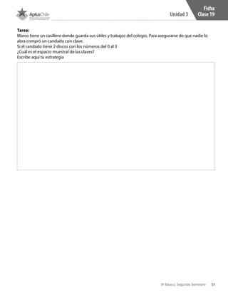 51
Unidad 3
8º Básico, Segundo Semestre
Tarea:
Marco tiene un casillero donde guarda sus útiles y trabajos del colegio. Para asegurarse de que nadie lo
abra compró un candado con clave.
Si el candado tiene 2 discos con los números del 0 al 3
¿Cuál es el espacio muestral de las claves?
Escribe aquí tu estrategia
Ficha
Clase 19
CT 8º II sem 2016.indb 51 07-06-16 19:28
 