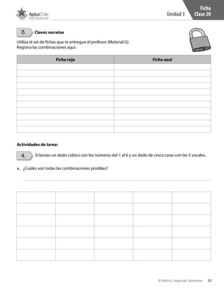53
Unidad 3
8º Básico, Segundo Semestre
Ficha
Clase 20
3.
4.
Claves secretas
Si lanzas un dado cúbico con los números del 1 al 6 y un dado de cinco caras con las 5 vocales.
Utiliza el set de fichas que te entregue el profesor (Material G).
Registra las combinaciones aquí:
Ficha roja Ficha azul
Actividades de tarea:
a.	 ¿Cuáles son todas las combinaciones posibles?
CT 8º II sem 2016.indb 53 07-06-16 19:28
 