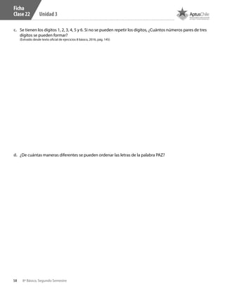 58 8º Básico, Segundo Semestre
Unidad 3
c.	 Se tienen los dígitos 1, 2, 3, 4, 5 y 6. Si no se pueden repetir los dígitos, ¿Cuántos números pares de tres
dígitos se pueden formar?
(Extraído desde texto oficial de ejercicios 8 básico, 2016, pág. 145)
d.	 ¿De cuántas maneras diferentes se pueden ordenar las letras de la palabra PAZ?
Ficha
Clase 22
CT 8º II sem 2016.indb 58 07-06-16 19:28
 