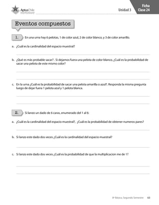 63
Unidad 3
8º Básico, Segundo Semestre
Ficha
Clase 24
1.
2.
En una urna hay 6 pelotas, 1 de color azul, 2 de color blanco, y 3 de color amarillo.
Si lanzo un dado de 6 caras, enumerado del 1 al 6:
Eventos compuestos
a.	 ¿Cuál es la cardinalidad del espacio muestral?
a.	 ¿Cuál es la cardinalidad del espacio muestral?, ¿Cuál es la probabilidad de obtener numeros pares?
b.	 ¿Qué es más probable sacar? . Si dejamos fuera una pelota de color blanco, ¿Cuál es la probabilidad de
sacar una pelota de este mismo color?
b.	 Si lanzo este dado dos veces ¿Cuál es la cardinalidad del espacio muestral?
c.	 En la urna ¿Cuál es la probabilidad de sacar una pelota amarilla o azul?. Responda la misma pregunta
luego de dejar fuera 1 pelota azul y 1 pelota blanca.
c.	 Si lanzo este dado dos veces ¿Cuál es la probabilidad de que la multiplicacion me de 1?
CT 8º II sem 2016.indb 63 07-06-16 19:28
 