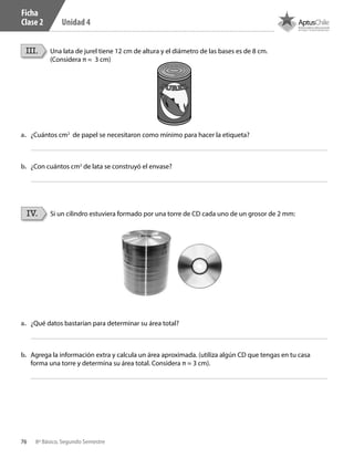 76 8º Básico, Segundo Semestre
Unidad 4
III. Una lata de jurel tiene 12 cm de altura y el diámetro de las bases es de 8 cm.
(Considera π ≈ 3 cm)
a.	 ¿Cuántos cm2
de papel se necesitaron como mínimo para hacer la etiqueta?
a.	 ¿Qué datos bastarían para determinar su área total?
b.	 Agrega la información extra y calcula un área aproximada. (utiliza algún CD que tengas en tu casa
forma una torre y determina su área total. Considera π ≈ 3 cm).
b.	 ¿Con cuántos cm2
de lata se construyó el envase?
IV. Si un cilindro estuviera formado por una torre de CD cada uno de un grosor de 2 mm:
Ficha
Clase 2
CT 8º II sem 2016.indb 76 07-06-16 19:28
 