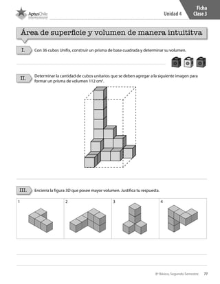 77
Unidad 4
8º Básico, Segundo Semestre
Ficha
Clase 3
I.
II.
III.
Con 36 cubos Unifix, construir un prisma de base cuadrada y determinar su volumen.
Determinar la cantidad de cubos unitarios que se deben agregar a la siguiente imagen para
formar un prisma de volumen 112 cm3
.
Encierra la figura 3D que posee mayor volumen. Justifica tu respuesta.
1 2 3 4
Área de superficie y volumen de manera intuititva
CT 8º II sem 2016.indb 77 07-06-16 19:28
 