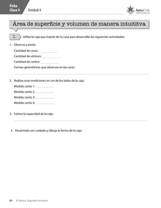 80 8º Básico, Segundo Semestre
Unidad 4
Ficha
Clase 4
I. Utiliza la caja que trajiste de tu casa para desarrollar las siguientes actividades:
1.	 Observa y anota:
2.	 Realiza unas mediciones en cm de los lados de la caja:
3.	 Estima la capacidad de la caja:
4.	 Desármala con cuidado y dibuja la forma de la caja:
Cantidad de caras:
Cantidad de vértices:
Cantidad de cantos:
Formas geométricas que observas en las caras:
Medida canto 1:
Medida canto 2:
Medida canto 3:
Medida canto 4:
Área de superficie y volumen de manera intuititva
CT 8º II sem 2016.indb 80 07-06-16 19:28
 