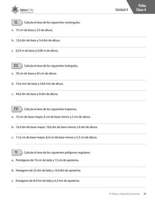 81
Unidad 4
8º Básico, Segundo Semestre
Ficha
Clase 4
II.
III.
IV.
V.
Calcula el área de los siguientes rectángulos.
Calcula el área de los siguientes triángulos.
Calcula el área de los siguientes trapecios.
Calcula el área de los siguientes polígonos regulares.
a.	 15 cm de base y 2,5 de altura.
a.	 70 cm de base y 45 cm de altura.
a.	 12 cm de base mayor, 6 cm de base menor y 5 cm de altura.
a.	 Pentágono de 19 cm de lado y 13 cm de apotema.
b.	 12,6 dm de base y 5,4 dm de altura.
b.	 75,6 mm de base y 24,8 mm de altura.
b.	 16,4 dm de base mayor, 10,6 dm de base menor y 8 dm de altura.
b.	 Hexágono de 22 dm de lado y 16,4 dm de apotema.
c.	 0,22 m de base y 0,08 m de altura.
c.	 49,6 dm de base y 8 dm de altura.
c.	 11,6 cm de base mayor, 8,4 cm de base menor y 5,3 cm de altura.
c.	 Eneágono de 8,4 hm de lado y 6,3 hm de apotema.
CT 8º II sem 2016.indb 81 07-06-16 19:28
 