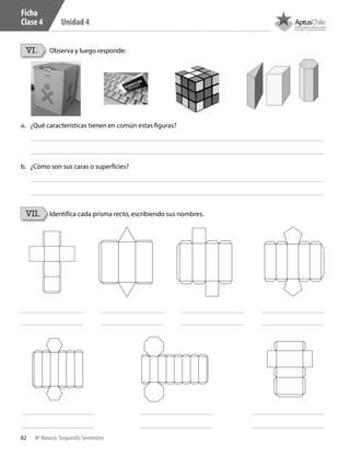 82 8º Básico, Segundo Semestre
Unidad 4
VI.
VII.
Observa y luego responde:
Identifica cada prisma recto, escribiendo sus nombres.
a.	 ¿Qué características tienen en común estas figuras?
b.	 ¿Cómo son sus caras o superficies?
Ficha
Clase 4
CT 8º II sem 2016.indb 82 07-06-16 19:28
 