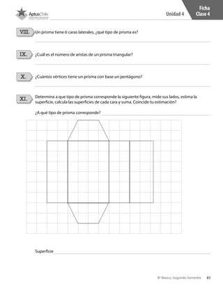 83
Unidad 4
8º Básico, Segundo Semestre
XI. Determina a que tipo de prisma corresponde la siguiente figura, mide sus lados, estima la
superficie, calcula las superficies de cada cara y suma. Coincide tu estimación?
Un prisma tiene 6 caras laterales, ¿qué tipo de prisma es?
IX. ¿Cuál es el número de aristas de un prisma triangular?
X. ¿Cuántos vértices tiene un prisma con base un pentágono?
VIII.
¿A qué tipo de prisma corresponde?
Superficie
Ficha
Clase 4
CT 8º II sem 2016.indb 83 07-06-16 19:28
 