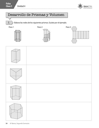 84 8º Básico, Segundo Semestre
Unidad 4
Paso 1 Paso 2 Paso 3
Desarrollo de Prismas y Volumen
I. Elabora las redes de los siguientes prismas. Guíate por el ejemplo.
Ficha
Clase 5
CT 8º II sem 2016.indb 84 07-06-16 19:28
 