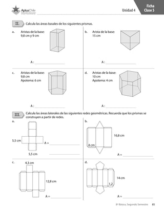 85
Unidad 4
8º Básico, Segundo Semestre
II.
III.
Calcula las áreas basales de los siguientes prismas.
Calcula las áreas laterales de las siguientes redes geométricas. Recuerda que los prismas se
construyen a partir de redes.
A :
A :
A =
A =
A =
A =
A :
A :
Aristas de la base:
9,8 cm y 9 cm
Aristas de la base:
9,8 cm
Apotema: 6 cm
Arista de la base:
15 cm
Aristas de la base:
10 cm
Apotema: 4 cm
5,5 cm
5,5 cm
4,3 cm
4 cm
16,8 cm
14 cm
1,2
12,8 cm
a.
a.
c.
c.
b.
b.
d.
d.
Ficha
Clase 5
CT 8º II sem 2016.indb 85 07-06-16 19:28
 