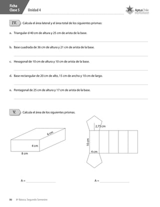 86 8º Básico, Segundo Semestre
Unidad 4
IV.
V.
Calcula el área lateral y el área total de los siguientes prismas:
Calcula el área de los siguientes prismas.
a.	 Triangular d 40 cm de altura y 25 cm de arista de la base.
b.	 Base cuadrada de 36 cm de altura y 21 cm de arista de la base.
c.	 Hexagonal de 10 cm de altura y 10 cm de arista de la base.
d.	 Base rectangular de 20 cm de alto, 15 cm de ancho y 10 cm de largo.
e.	 Pentagonal de 25 cm de altura y 17 cm de arista de la base.
6 cm
2,75 cm
10cm
4 cm
4 cm
8 cm
A =A =
Ficha
Clase 5
CT 8º II sem 2016.indb 86 07-06-16 19:28
 