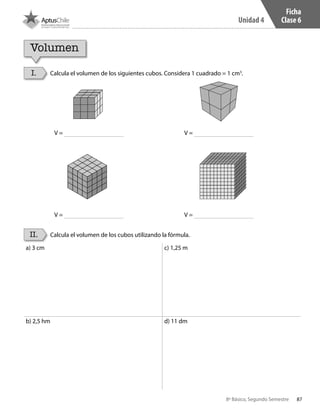 87
Unidad 4
8º Básico, Segundo Semestre
V =
V =
V =
V =
Ficha
Clase 6
Volumen
I.
II.
Calcula el volumen de los siguientes cubos. Considera 1 cuadrado = 1 cm3
.
Calcula el volumen de los cubos utilizando la fórmula.
a) 3 cm c) 1,25 m
b) 2,5 hm	 d) 11 dm
CT 8º II sem 2016.indb 87 07-06-16 19:28
 